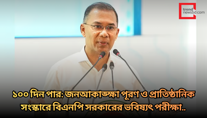১০০ দিন পার: জনআকাঙ্ক্ষা পূরণ ও প্রাতিষ্ঠানিক সংস্কারে বিএনপি সরকারের ভবিষ্যৎ পরীক্ষা